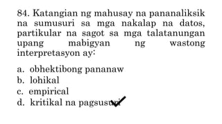 84. Katangian ng mahusay na pananaliksik
na sumusuri sa mga nakalap na datos,
partikular na sagot sa mga talatanungan
upang mabigyan ng wastong
interpretasyon ay:
a. obhektibong pananaw
b. lohikal
c. empirical
d. kritikal na pagsusuri
 