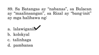 89. Sa Batangas ay “nabanas”, sa Bulacan
ay “maalinsangan”, sa Rizal ay “bang-init”
ay mga halibawa ng:
a. lalawiganin
b. kolokyal
c. talinhaga
d. pambansa
 