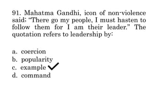 91. Mahatma Gandhi, icon of non-violence
said; “There go my people, I must hasten to
follow them for I am their leader.” The
quotation refers to leadership by:
a. coercion
b. popularity
c. example
d. command
 