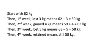 Start with 62 kg.
Then, 1st week, lost 3 kg means 62 – 3 = 59 kg
Then, 2nd week, gained 4 kg means 59 + 4 = 63 kg
Then, 3rd week, lost 5 kg means 63 – 5 = 58 kg
Then, 4th week, retained means still 58 kg.
 