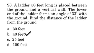 98. A ladder 50 feet long is placed between
the ground and a vertical wall. The lower
end of the ladder forms an angle of 33°
with
the ground. Find the distance of the ladder
from the ground.
a. 30 feet
b. 40 feet
c. 25 feet
d. 100 feet
 