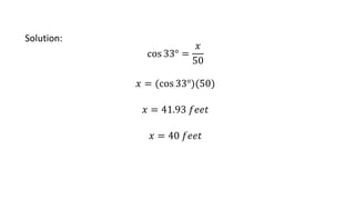 Solution:
cos 33° =
𝑥
50
𝑥 = (cos 33°)(50)
𝑥 = 41.93 𝑓𝑒𝑒𝑡
𝑥 = 40 𝑓𝑒𝑒𝑡
 
