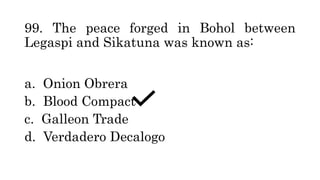 99. The peace forged in Bohol between
Legaspi and Sikatuna was known as:
a. Onion Obrera
b. Blood Compact
c. Galleon Trade
d. Verdadero Decalogo
 