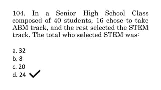 104. In a Senior High School Class
composed of 40 students, 16 chose to take
ABM track, and the rest selected the STEM
track. The total who selected STEM was:
a. 32
b. 8
c. 20
d. 24
 