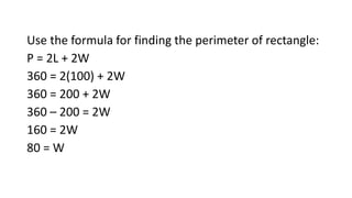 Use the formula for finding the perimeter of rectangle:
P = 2L + 2W
360 = 2(100) + 2W
360 = 200 + 2W
360 – 200 = 2W
160 = 2W
80 = W
 