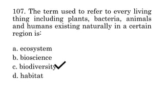 107. The term used to refer to every living
thing including plants, bacteria, animals
and humans existing naturally in a certain
region is:
a. ecosystem
b. bioscience
c. biodiversity
d. habitat
 
