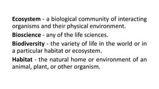 Ecosystem - a biological community of interacting
organisms and their physical environment.
Bioscience - any of the life sciences.
Biodiversity - the variety of life in the world or in
a particular habitat or ecosystem.
Habitat - the natural home or environment of an
animal, plant, or other organism.
 