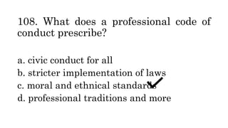 108. What does a professional code of
conduct prescribe?
a. civic conduct for all
b. stricter implementation of laws
c. moral and ethnical standards
d. professional traditions and more
 