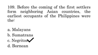 109. Before the coming of the first settlers
form neighboring Asian countries, the
earliest occupants of the Philippines were
the:
a. Malayans
b. Sumatrans
c. Negritos
d. Bornean
 