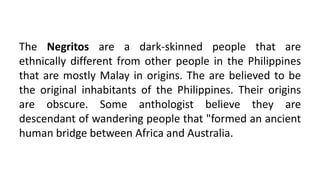 The Negritos are a dark-skinned people that are
ethnically different from other people in the Philippines
that are mostly Malay in origins. The are believed to be
the original inhabitants of the Philippines. Their origins
are obscure. Some anthologist believe they are
descendant of wandering people that "formed an ancient
human bridge between Africa and Australia.
 