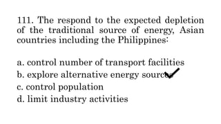 111. The respond to the expected depletion
of the traditional source of energy, Asian
countries including the Philippines:
a. control number of transport facilities
b. explore alternative energy sources
c. control population
d. limit industry activities
 