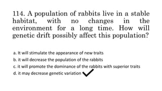 114. A population of rabbits live in a stable
habitat, with no changes in the
environment for a long time. How will
genetic drift possibly affect this population?
a. It will stimulate the appearance of new traits
b. it will decrease the population of the rabbits
c. it will promote the dominance of the rabbits with superior traits
d. it may decrease genetic variation
 