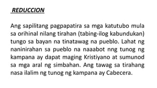 REDUCCION
Ang sapilitang pagpapatira sa mga katutubo mula
sa orihinal nilang tirahan (tabing-ilog kabundukan)
tungo sa bayan na tinatawag na pueblo. Lahat ng
naninirahan sa pueblo na naaabot nng tunog ng
kampana ay dapat maging Kristiyano at sumunod
sa mga aral ng simbahan. Ang tawag sa tirahang
nasa ilalim ng tunog ng kampana ay Cabecera.
 