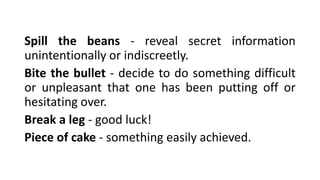Spill the beans - reveal secret information
unintentionally or indiscreetly.
Bite the bullet - decide to do something difficult
or unpleasant that one has been putting off or
hesitating over.
Break a leg - good luck!
Piece of cake - something easily achieved.
 