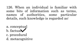 126. When an individual is familiar with
some bits of information such as terms,
names of authorities, some particular
details, such knowledge is regarded as:
a. conceptual
b. factual
c. procedural
d. metacognitive
 
