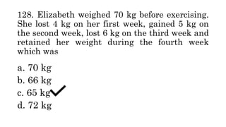 128. Elizabeth weighed 70 kg before exercising.
She lost 4 kg on her first week, gained 5 kg on
the second week, lost 6 kg on the third week and
retained her weight during the fourth week
which was
a. 70 kg
b. 66 kg
c. 65 kg
d. 72 kg
 