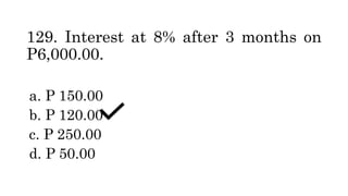 129. Interest at 8% after 3 months on
P6,000.00.
a. P 150.00
b. P 120.00
c. P 250.00
d. P 50.00
 