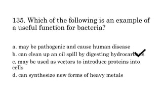 135. Which of the following is an example of
a useful function for bacteria?
a. may be pathogenic and cause human disease
b. can clean up an oil spill by digesting hydrocarbons
c. may be used as vectors to introduce proteins into
cells
d. can synthesize new forms of heavy metals
 