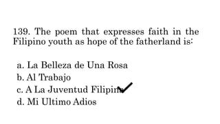 139. The poem that expresses faith in the
Filipino youth as hope of the fatherland is:
a. La Belleza de Una Rosa
b. Al Trabajo
c. A La Juventud Filipina
d. Mi Ultimo Adios
 