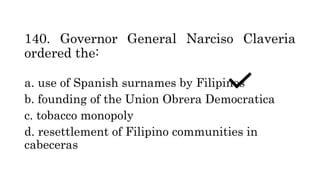 140. Governor General Narciso Claveria
ordered the:
a. use of Spanish surnames by Filipinos
b. founding of the Union Obrera Democratica
c. tobacco monopoly
d. resettlement of Filipino communities in
cabeceras
 