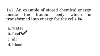 141. An example of stored chemical energy
inside the human body which is
transformed into energy for the cells is:
a. water
b. food
c. air
d. blood
 