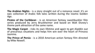 The Arabian Nights - is a story straight out of a romance novel. It's an
epic collection of Arabic folk tales written during the Islamic Golden
Age.
Pirates of the Caribbean - is an American fantasy swashbuckler film
series produced by Jerry Bruckheimer and based on Walt Disney's
theme park attraction of the same name.
The Magic Carpet - risks its own lifetime and again to get Aladdin out
of precarious situations and helps him win over the heart of Princess
Jasmine.
The Prince of Persia - is a 2010 American action fantasy film directed
by Mike Newell.
 