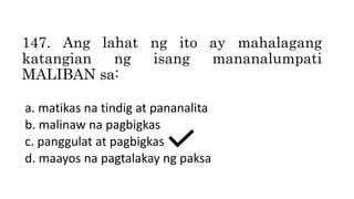 147. Ang lahat ng ito ay mahalagang
katangian ng isang mananalumpati
MALIBAN sa:
a. matikas na tindig at pananalita
b. malinaw na pagbigkas
c. panggulat at pagbigkas
d. maayos na pagtalakay ng paksa
 