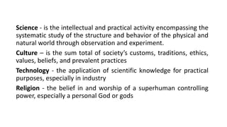 Science - is the intellectual and practical activity encompassing the
systematic study of the structure and behavior of the physical and
natural world through observation and experiment.
Culture – is the sum total of society’s customs, traditions, ethics,
values, beliefs, and prevalent practices
Technology - the application of scientific knowledge for practical
purposes, especially in industry
Religion - the belief in and worship of a superhuman controlling
power, especially a personal God or gods
 
