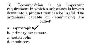 15. Decomposition is an important
requirement in which a substance is broken
down into a product that can be useful. The
organisms capable of decomposing are
called:
a. saprotrophs
b. primary consumers
c. autotrophs
d. producers
 