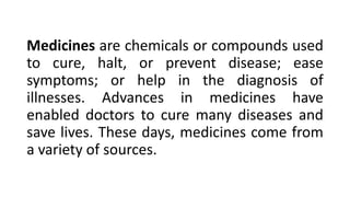 Medicines are chemicals or compounds used
to cure, halt, or prevent disease; ease
symptoms; or help in the diagnosis of
illnesses. Advances in medicines have
enabled doctors to cure many diseases and
save lives. These days, medicines come from
a variety of sources.
 
