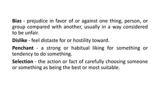 Bias - prejudice in favor of or against one thing, person, or
group compared with another, usually in a way considered
to be unfair.
Dislike - feel distaste for or hostility toward.
Penchant - a strong or habitual liking for something or
tendency to do something.
Selection - the action or fact of carefully choosing someone
or something as being the best or most suitable.
 