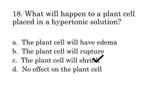 18. What will happen to a plant cell
placed in a hypertonic solution?
a. The plant cell will have edema
b. The plant cell will rupture
c. The plant cell will shrink
d. No effect on the plant cell
 