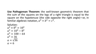 Use Pythagorean Theorem: the well-known geometric theorem that
the sum of the squares on the legs of a right triangle is equal to the
square on the hypotenuse (the side opposite the right angle)—or, in
familiar algebraic notation, 𝑎2
+ 𝑏2
= 𝑐2
.
Solution:
𝑎2 + 82 = 102
𝑎2 = 102 − 82
𝑎2 = 100 − 64
𝑎2 = 36
𝑎 = 36
𝑎 = 6
 