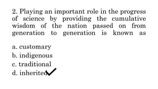 2. Playing an important role in the progress
of science by providing the cumulative
wisdom of the nation passed on from
generation to generation is known as
a. customary
b. indigenous
c. traditional
d. inherited
 