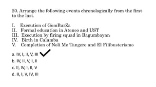 20. Arrange the following events chronologically from the first
to the last.
I. Execution of GomBurZa
II. Formal education in Ateneo and UST
III. Execution by firing squad in Bagumbayan
IV. Birth in Calamba
V. Completion of Noli Me Tangere and El Filibusterismo
a. IV, I, II, V, III
b. IV, II, V, I, II
c. II, IV, I, II, V
d. II, I, V, IV, III
 