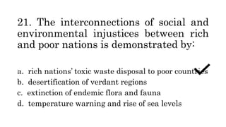 21. The interconnections of social and
environmental injustices between rich
and poor nations is demonstrated by:
a. rich nations’ toxic waste disposal to poor countries
b. desertification of verdant regions
c. extinction of endemic flora and fauna
d. temperature warning and rise of sea levels
 