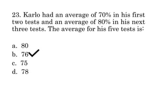23. Karlo had an average of 70% in his first
two tests and an average of 80% in his next
three tests. The average for his five tests is:
a. 80
b. 76
c. 75
d. 78
 