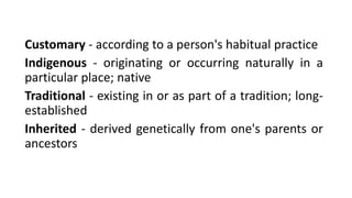Customary - according to a person's habitual practice
Indigenous - originating or occurring naturally in a
particular place; native
Traditional - existing in or as part of a tradition; long-
established
Inherited - derived genetically from one's parents or
ancestors
 
