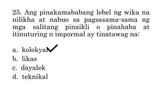 25. Ang pinakamababang lebel ng wika na
nilikha at nabuo sa pagsasama-sama ng
mga salitang pinaikli o pinahaba at
itinuturing n impormal ay tinatawag na:
a. kolokyal
b. likas
c. dayalek
d. teknikal
 