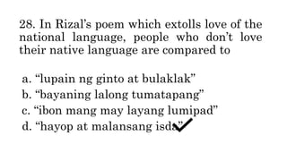 28. In Rizal’s poem which extolls love of the
national language, people who don’t love
their native language are compared to
a. “lupain ng ginto at bulaklak”
b. “bayaning lalong tumatapang”
c. “ibon mang may layang lumipad”
d. “hayop at malansang isda”
 
