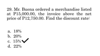 29. Mr. Buena ordered a merchandise listed
at P15,000.00, the invoice above the net
price of P12,750.00. Find the discount rate:
a. 18%
b. 20%
c. 15%
d. 22%
 