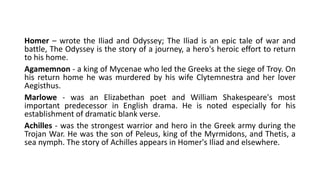 Homer – wrote the Iliad and Odyssey; The Iliad is an epic tale of war and
battle, The Odyssey is the story of a journey, a hero's heroic effort to return
to his home.
Agamemnon - a king of Mycenae who led the Greeks at the siege of Troy. On
his return home he was murdered by his wife Clytemnestra and her lover
Aegisthus.
Marlowe - was an Elizabethan poet and William Shakespeare's most
important predecessor in English drama. He is noted especially for his
establishment of dramatic blank verse.
Achilles - was the strongest warrior and hero in the Greek army during the
Trojan War. He was the son of Peleus, king of the Myrmidons, and Thetis, a
sea nymph. The story of Achilles appears in Homer's Iliad and elsewhere.
 