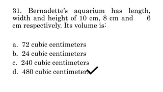31. Bernadette’s aquarium has length,
width and height of 10 cm, 8 cm and 6
cm respectively. Its volume is:
a. 72 cubic centimeters
b. 24 cubic centimeters
c. 240 cubic centimeters
d. 480 cubic centimeters
 