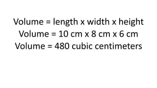 Volume = length x width x height
Volume = 10 cm x 8 cm x 6 cm
Volume = 480 cubic centimeters
 