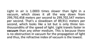 Light in air is 1.0003 times slower than light in a
vacuum, which slows it all the way down from
299,792,458 meters per second to 299,702,547 meters
per second. That's a slowdown of 89,911 meters per
second, which looks like a lot but is only three ten-
thousandths of the speed of light. Light travels faster in
vacuum than any other medium. This is because there
is no obstruction in vacuum for the propagation of light
and thus, the refractive index of vacuum is the lowest.
 