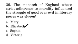 36. The monarch of England whose
strict adherence to morality influenced
the struggle of good over evil in literary
pieces was Queen:
a. Mary
b. Elizabeth
c. Sophia
d. Victoria
 