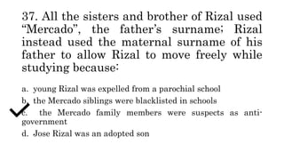 37. All the sisters and brother of Rizal used
“Mercado”, the father’s surname; Rizal
instead used the maternal surname of his
father to allow Rizal to move freely while
studying because:
a. young Rizal was expelled from a parochial school
b. the Mercado siblings were blacklisted in schools
c. the Mercado family members were suspects as anti-
government
d. Jose Rizal was an adopted son
 