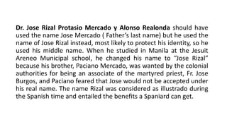 Dr. Jose Rizal Protasio Mercado y Alonso Realonda should have
used the name Jose Mercado ( Father’s last name) but he used the
name of Jose Rizal instead, most likely to protect his identity, so he
used his middle name. When he studied in Manila at the Jesuit
Areneo Municipal school, he changed his name to “Jose Rizal”
because his brother, Paciano Mercado, was wanted by the colonial
authorities for being an associate of the martyred priest, Fr. Jose
Burgos, and Paciano feared that Jose would not be accepted under
his real name. The name Rizal was considered as illustrado during
the Spanish time and entailed the benefits a Spaniard can get.
 