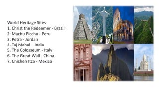 World Heritage Sites
1. Christ the Redeemer - Brazil
2. Machu Picchu - Peru
3. Petra - Jordan
4. Taj Mahal – India
5. The Colosseum - Italy
6. The Great Wall - China
7. Chichen Itza - Mexico
 