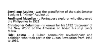 Servillano Aquino - was the grandfather of the slain Senator
Benigno S. "Ninoy" Aquino, Jr.
Ferdinand Magellan - a Portuguese explorer who discovered
the Philippines in 1521
Christopher Columbus - is known for his 1492 'discovery' of
the New World of the Americas on board his ship Santa
Maria.
Fidel Castro – a Cuban communist revolutionary and
politician who took part in the Cuban Revolution from 1953
to 1959.
 